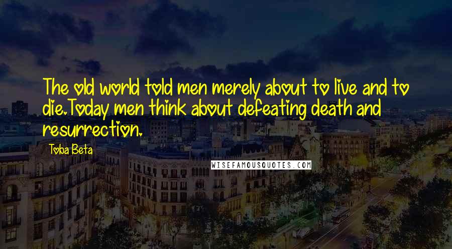 Toba Beta Quotes: The old world told men merely about to live and to die.Today men think about defeating death and resurrection.