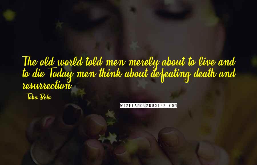 Toba Beta Quotes: The old world told men merely about to live and to die.Today men think about defeating death and resurrection.