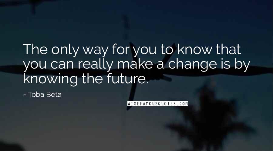 Toba Beta Quotes: The only way for you to know that you can really make a change is by knowing the future.