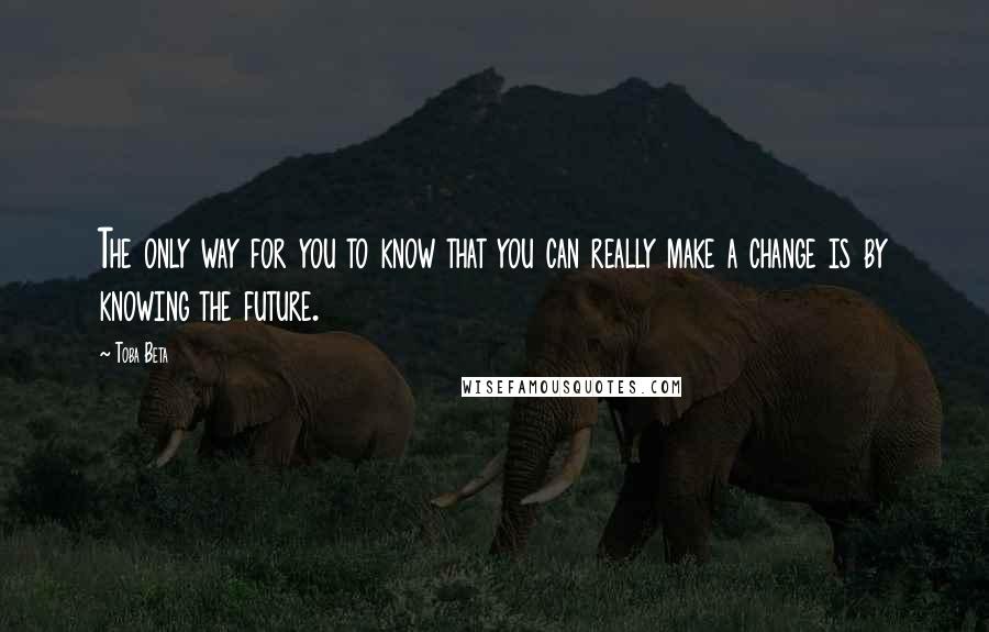 Toba Beta Quotes: The only way for you to know that you can really make a change is by knowing the future.