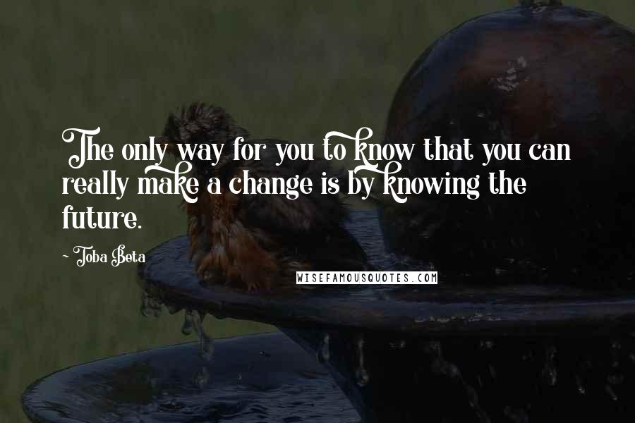 Toba Beta Quotes: The only way for you to know that you can really make a change is by knowing the future.