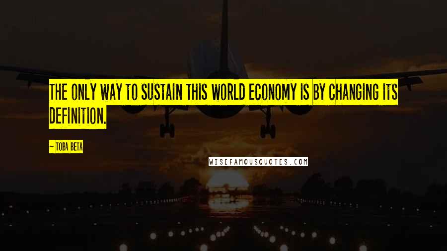 Toba Beta Quotes: The only way to sustain this world economy is by changing its definition.