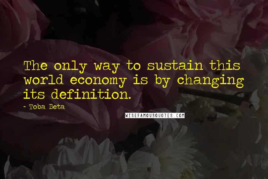 Toba Beta Quotes: The only way to sustain this world economy is by changing its definition.