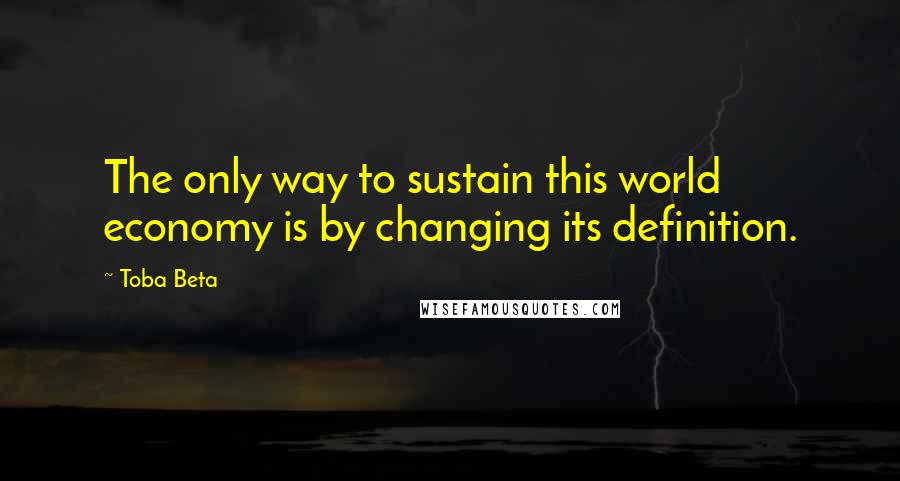 Toba Beta Quotes: The only way to sustain this world economy is by changing its definition.