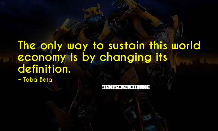 Toba Beta Quotes: The only way to sustain this world economy is by changing its definition.