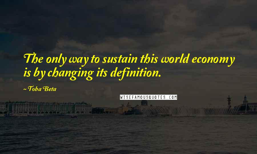 Toba Beta Quotes: The only way to sustain this world economy is by changing its definition.