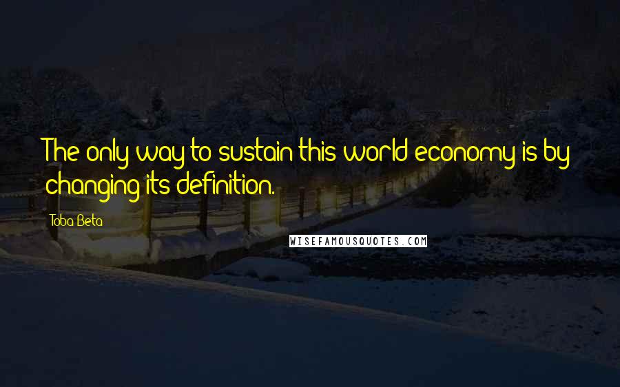 Toba Beta Quotes: The only way to sustain this world economy is by changing its definition.