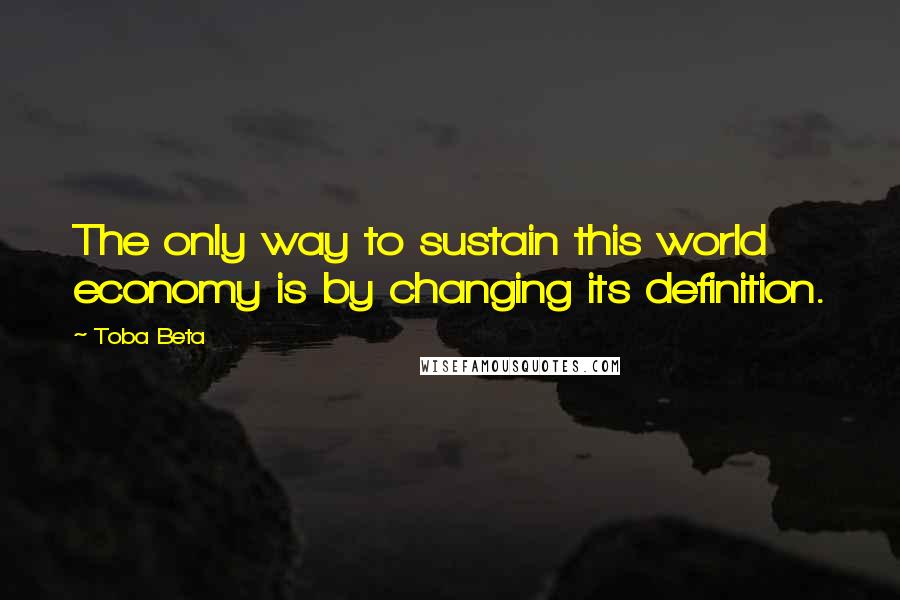 Toba Beta Quotes: The only way to sustain this world economy is by changing its definition.