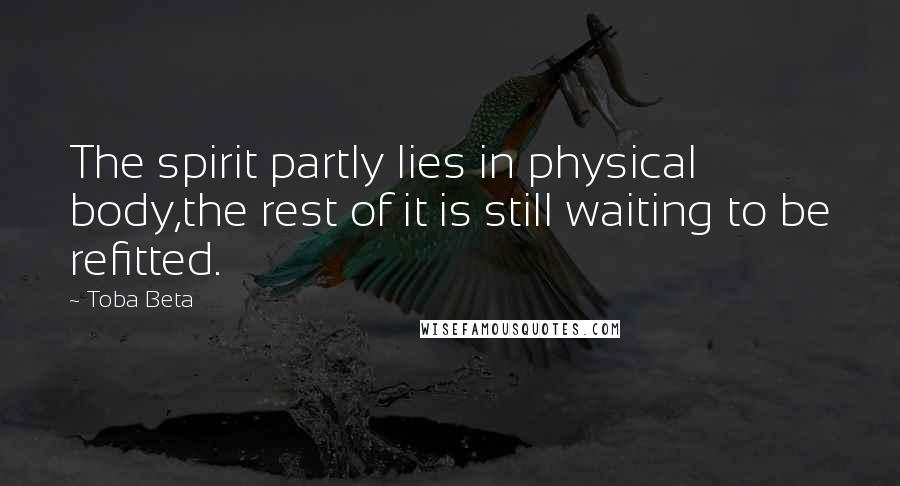 Toba Beta Quotes: The spirit partly lies in physical body,the rest of it is still waiting to be refitted.