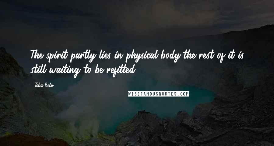 Toba Beta Quotes: The spirit partly lies in physical body,the rest of it is still waiting to be refitted.