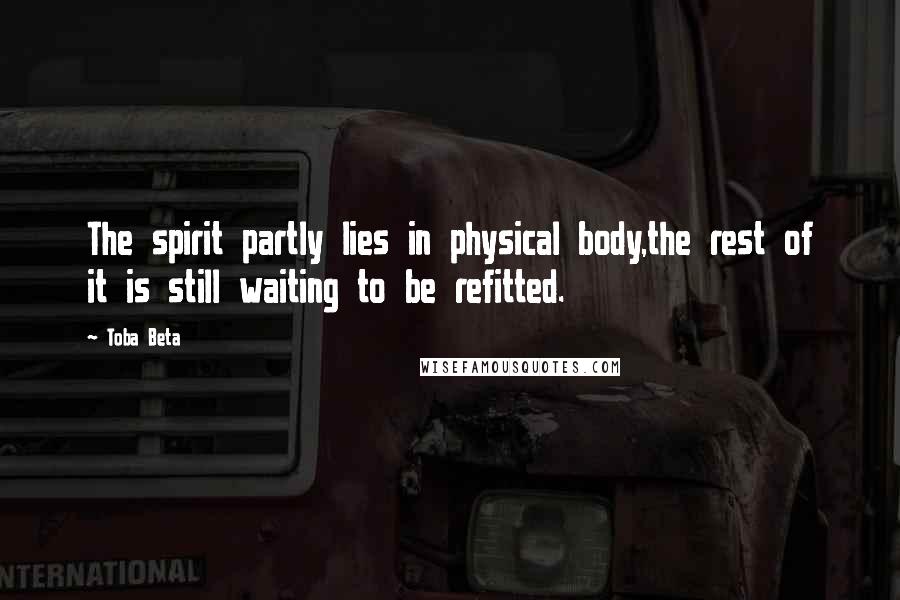 Toba Beta Quotes: The spirit partly lies in physical body,the rest of it is still waiting to be refitted.