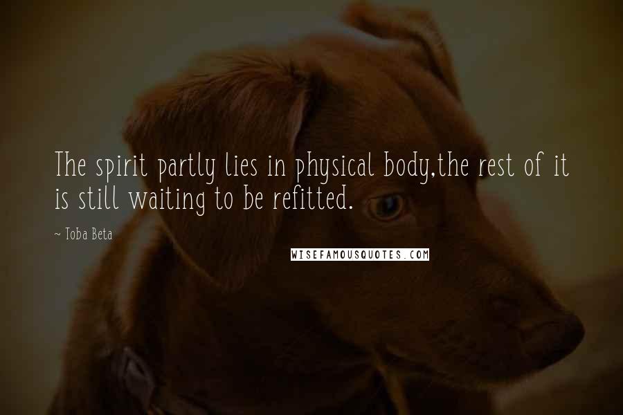 Toba Beta Quotes: The spirit partly lies in physical body,the rest of it is still waiting to be refitted.