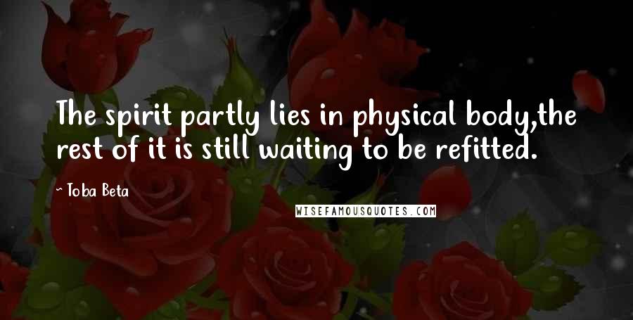 Toba Beta Quotes: The spirit partly lies in physical body,the rest of it is still waiting to be refitted.