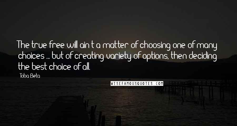 Toba Beta Quotes: The true free-will ain't a matter of choosing one of many choices ... but of creating variety of options, then deciding the best choice of all.