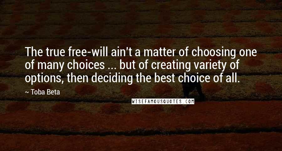 Toba Beta Quotes: The true free-will ain't a matter of choosing one of many choices ... but of creating variety of options, then deciding the best choice of all.