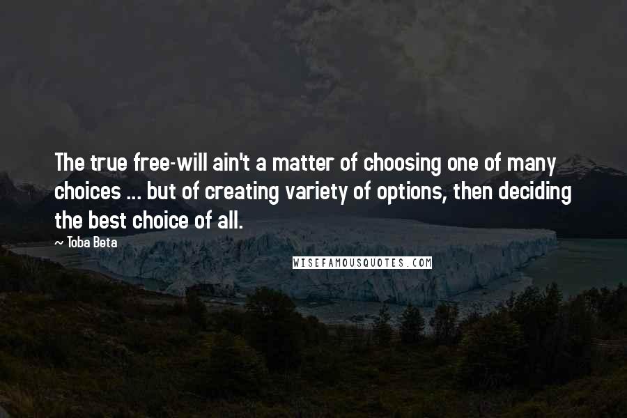 Toba Beta Quotes: The true free-will ain't a matter of choosing one of many choices ... but of creating variety of options, then deciding the best choice of all.