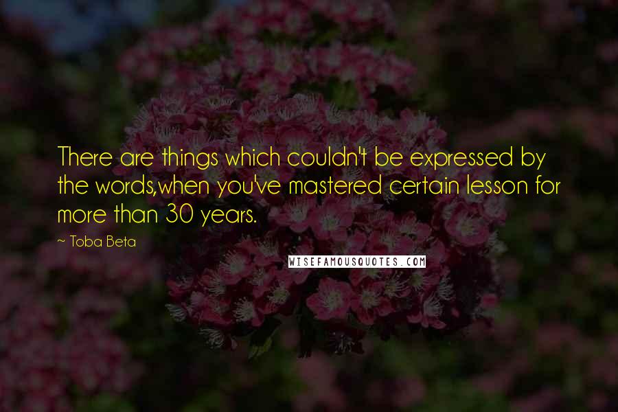 Toba Beta Quotes: There are things which couldn't be expressed by the words,when you've mastered certain lesson for more than 30 years.