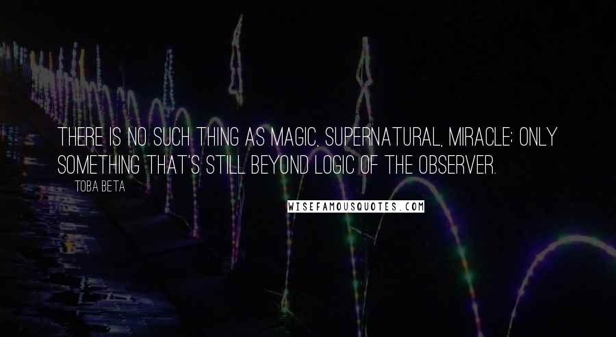 Toba Beta Quotes: There is no such thing as magic, supernatural, miracle; only something that's still beyond logic of the observer.