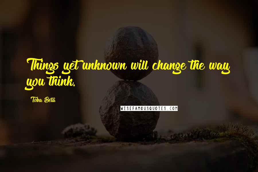 Toba Beta Quotes: Things yet unknown will change the way you think.