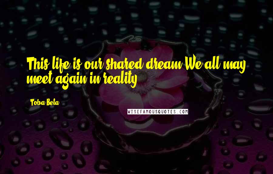 Toba Beta Quotes: This life is our shared dream.We all may meet again in reality.