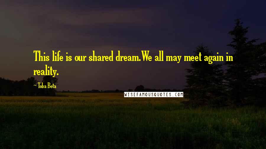 Toba Beta Quotes: This life is our shared dream.We all may meet again in reality.