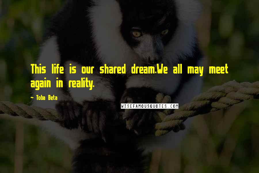 Toba Beta Quotes: This life is our shared dream.We all may meet again in reality.