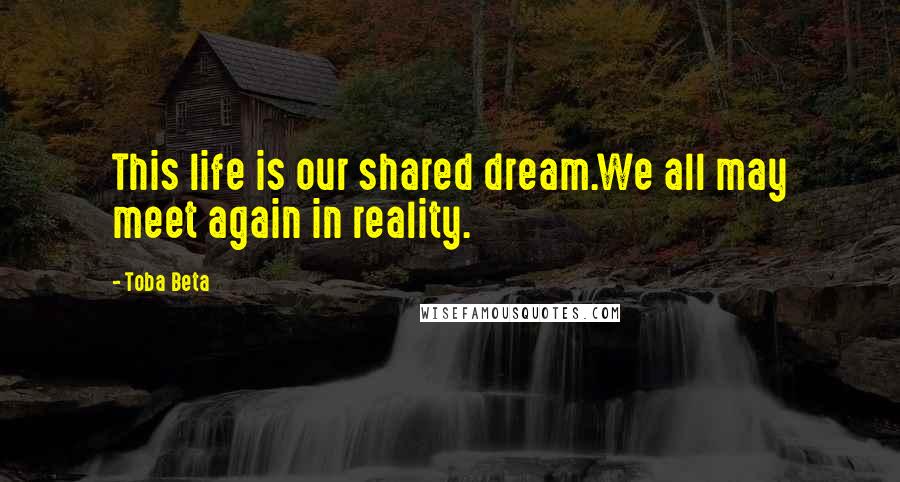 Toba Beta Quotes: This life is our shared dream.We all may meet again in reality.