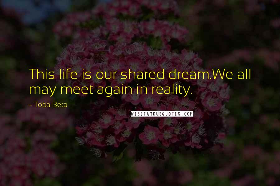 Toba Beta Quotes: This life is our shared dream.We all may meet again in reality.