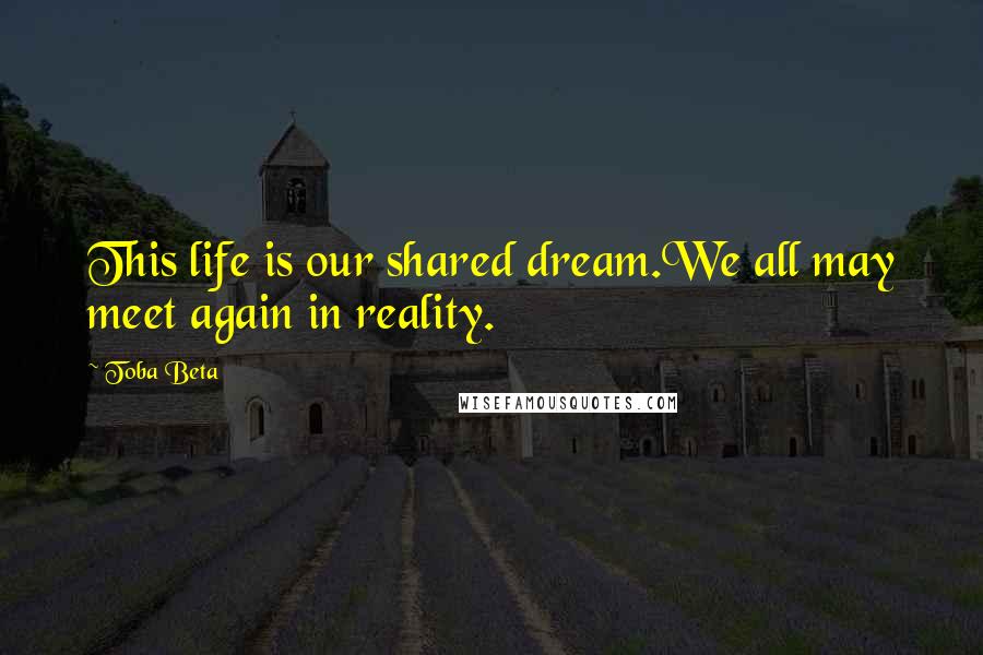 Toba Beta Quotes: This life is our shared dream.We all may meet again in reality.