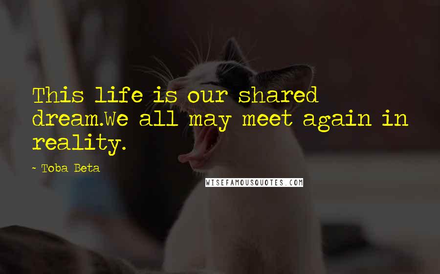 Toba Beta Quotes: This life is our shared dream.We all may meet again in reality.