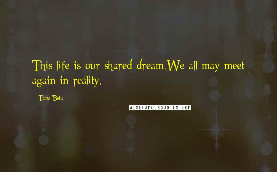 Toba Beta Quotes: This life is our shared dream.We all may meet again in reality.