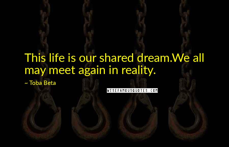 Toba Beta Quotes: This life is our shared dream.We all may meet again in reality.