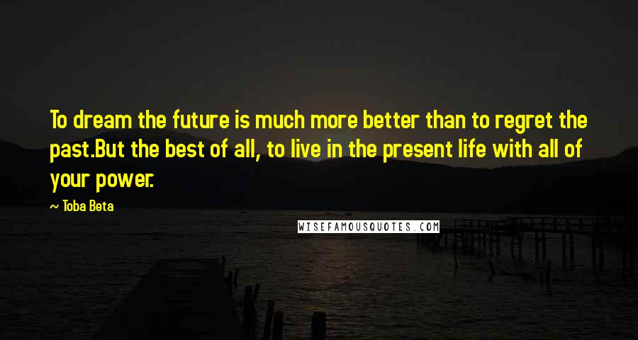 Toba Beta Quotes: To dream the future is much more better than to regret the past.But the best of all, to live in the present life with all of your power.