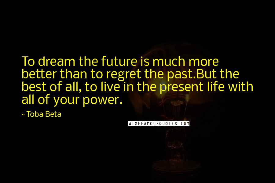 Toba Beta Quotes: To dream the future is much more better than to regret the past.But the best of all, to live in the present life with all of your power.