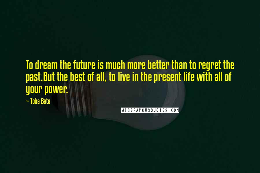 Toba Beta Quotes: To dream the future is much more better than to regret the past.But the best of all, to live in the present life with all of your power.