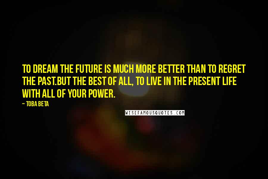 Toba Beta Quotes: To dream the future is much more better than to regret the past.But the best of all, to live in the present life with all of your power.