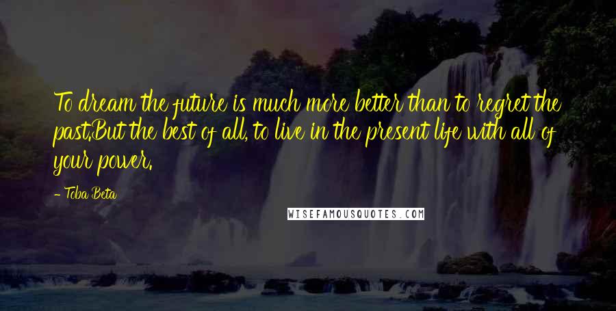 Toba Beta Quotes: To dream the future is much more better than to regret the past.But the best of all, to live in the present life with all of your power.