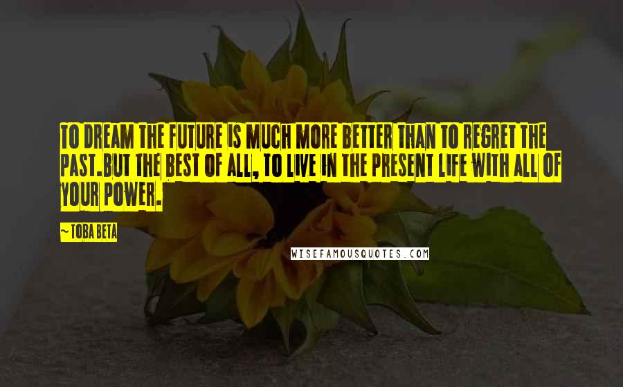 Toba Beta Quotes: To dream the future is much more better than to regret the past.But the best of all, to live in the present life with all of your power.