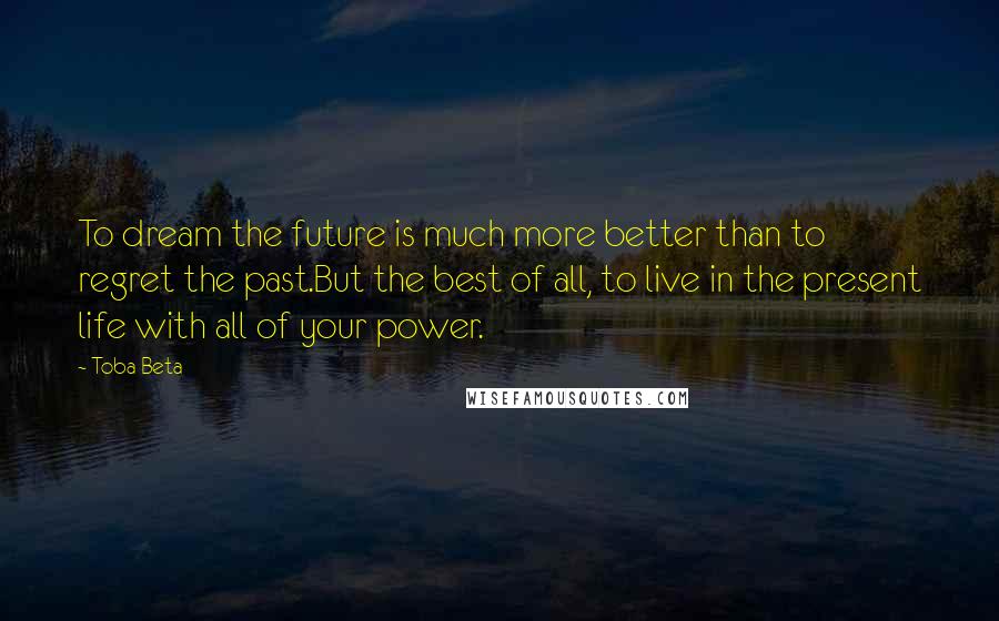 Toba Beta Quotes: To dream the future is much more better than to regret the past.But the best of all, to live in the present life with all of your power.