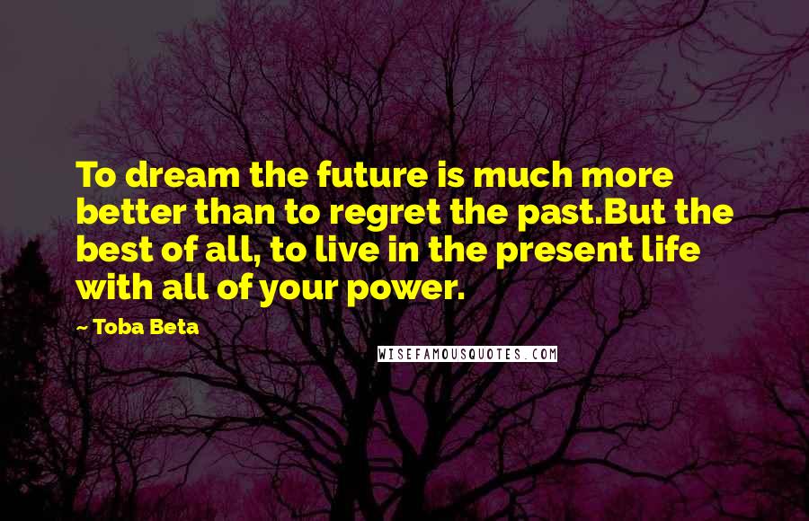 Toba Beta Quotes: To dream the future is much more better than to regret the past.But the best of all, to live in the present life with all of your power.