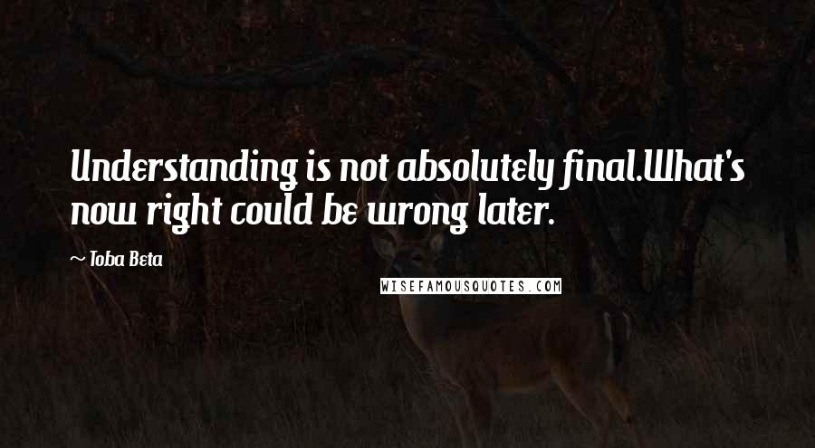 Toba Beta Quotes: Understanding is not absolutely final.What's now right could be wrong later.