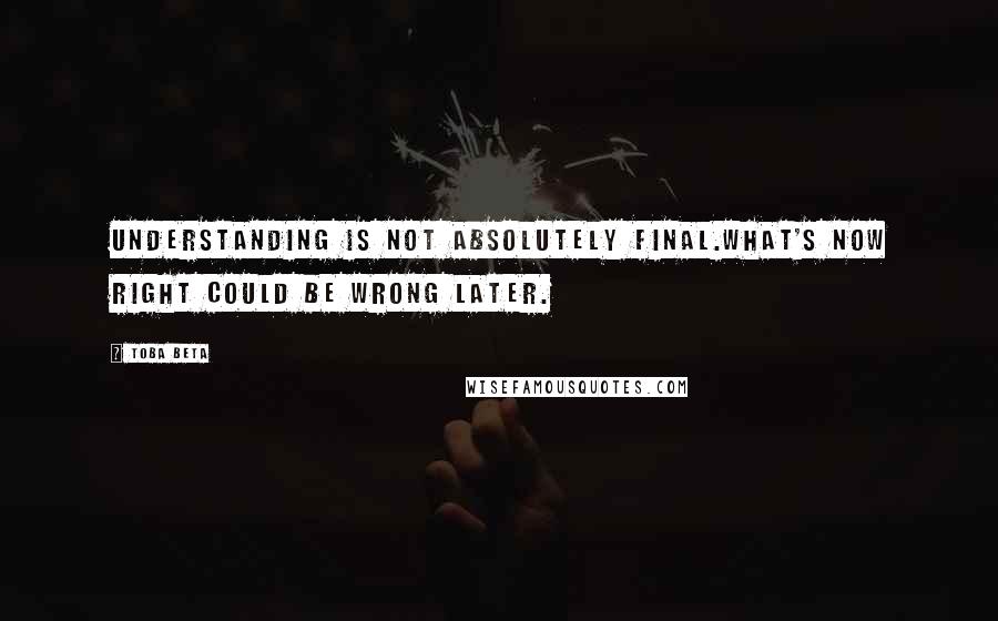 Toba Beta Quotes: Understanding is not absolutely final.What's now right could be wrong later.