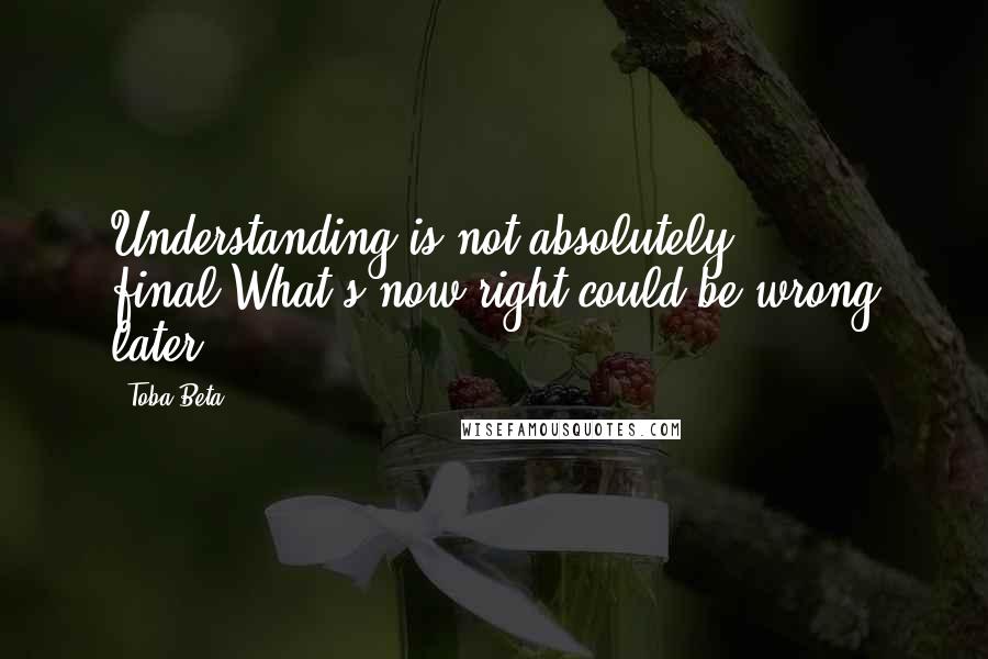 Toba Beta Quotes: Understanding is not absolutely final.What's now right could be wrong later.