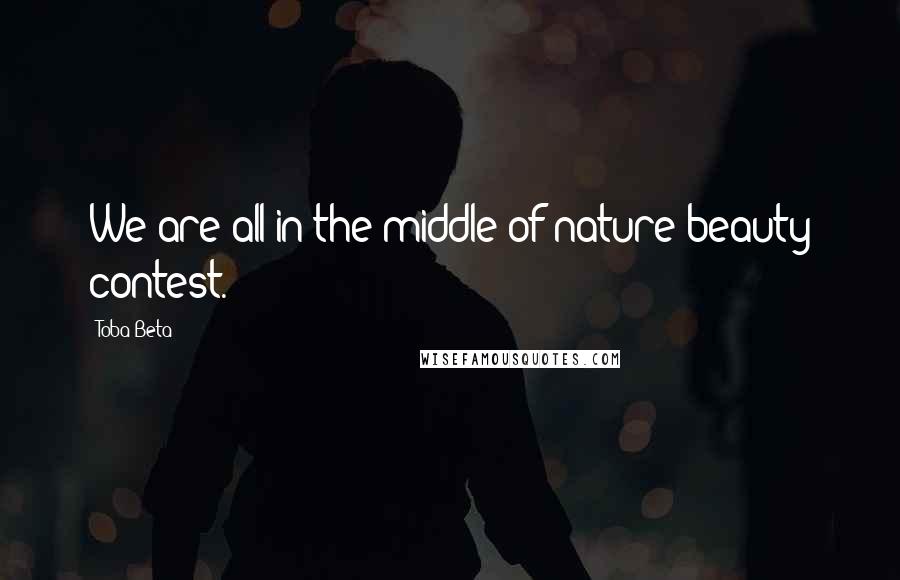 Toba Beta Quotes: We are all in the middle of nature beauty contest.