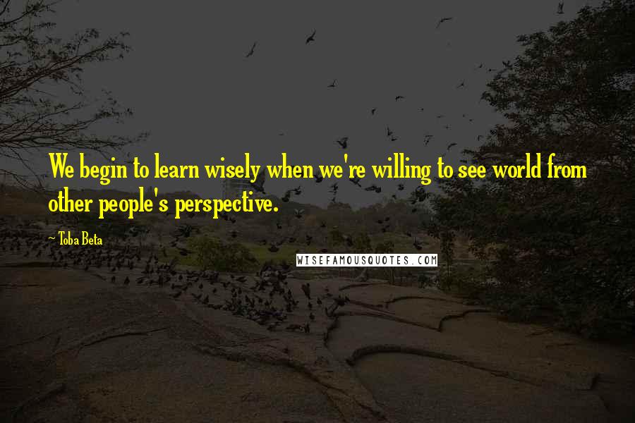 Toba Beta Quotes: We begin to learn wisely when we're willing to see world from other people's perspective.