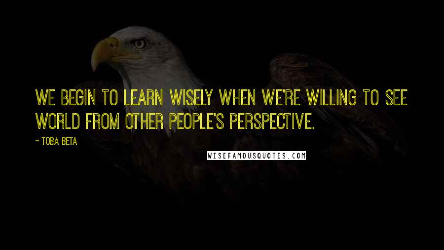 Toba Beta Quotes: We begin to learn wisely when we're willing to see world from other people's perspective.