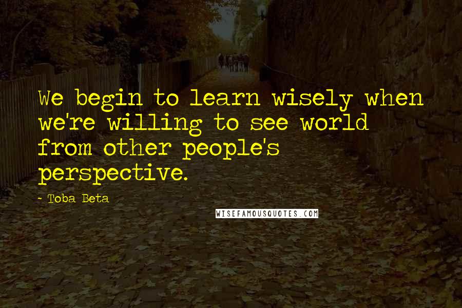 Toba Beta Quotes: We begin to learn wisely when we're willing to see world from other people's perspective.