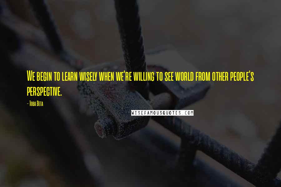 Toba Beta Quotes: We begin to learn wisely when we're willing to see world from other people's perspective.