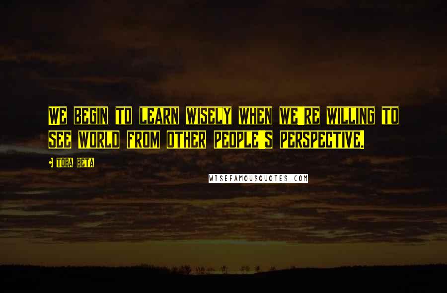 Toba Beta Quotes: We begin to learn wisely when we're willing to see world from other people's perspective.