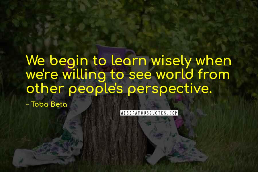 Toba Beta Quotes: We begin to learn wisely when we're willing to see world from other people's perspective.